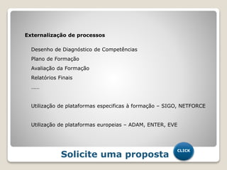 Externalização de processos
Desenho de Diagnóstico de Competências
Plano de Formação
Avaliação da Formação
Relatórios Finais
……
Utilização de plataformas especificas à formação – SIGO, NETFORCE
Utilização de plataformas europeias – ADAM, ENTER, EVE
Solicite uma proposta
CLICK
 