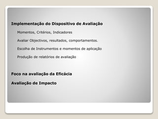 Implementação do Dispositivo de Avaliação
Momentos, Critérios, Indicadores
Avaliar Objectivos, resultados, comportamentos.
Escolha de Instrumentos e momentos de aplicação
Produção de relatórios de avaliação
Foco na avaliação da Eficácia
Avaliação de Impacto
 