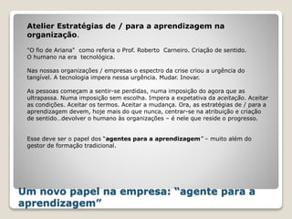Um novo papel na empresa: “agente para a
aprendizagem”
"O fio de Ariana" como referia o Prof. Roberto Carneiro. Criação de sentido.
O humano na era tecnológica.
Nas nossas organizações / empresas o espectro da crise criou a urgência do
tangível. A tecnologia impera nessa urgência. Mudar. Inovar.
As pessoas começam a sentir-se perdidas, numa imposição do agora que as
ultrapassa. Numa imposição sem escolha. Impera a expetativa da aceitação. Aceitar
as condições. Aceitar os termos. Aceitar a mudança. Ora, as estratégias de / para a
aprendizagem devem, hoje mais do que nunca, centrar-se na atribuição e criação
de sentido…devolver o humano às organizações – é nele que reside o progresso.
Esse deve ser o papel dos “agentes para a aprendizagem” – muito além do
gestor de formação tradicional.
Atelier Estratégias de / para a aprendizagem na
organização.
 