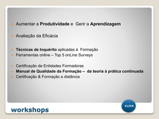 workshops
 Aumentar a Produtividade e Gerir a Aprendizagem
 Avaliação da Eficácia
 Técnicas de Inquérito aplicadas à Formação
 Ferramentas online – Top 5 onLine Surveys
 Certificação de Entidades Formadoras
 Manual de Qualidade da Formação – da teoria à prática continuada
 Certificação & Formação a distância
CLICK
 