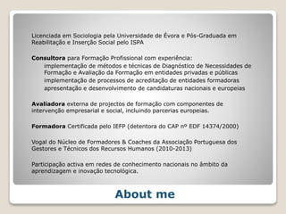 Licenciada em Sociologia pela Universidade de Évora e Pós-Graduada em
Reabilitação e Inserção Social pelo ISPA
Consultora para Formação Profissional com experiência:
implementação de métodos e técnicas de Diagnóstico de Necessidades de
Formação e Avaliação da Formação em entidades privadas e públicas
implementação de processos de acreditação de entidades formadoras
apresentação e desenvolvimento de candidaturas nacionais e europeias
Avaliadora externa de projectos de formação com componentes de
intervenção empresarial e social, incluindo parcerias europeias.
Formadora Certificada pelo IEFP (detentora do CAP nº EDF 14374/2000)
Vogal do Núcleo de Formadores & Coaches da Associação Portuguesa dos
Gestores e Técnicos dos Recursos Humanos (2010-2013)
Participação activa em redes de conhecimento nacionais no âmbito da
aprendizagem e inovação tecnológica.
About me
 