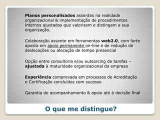 Planos personalisados assentes na realidade
organizacional & implementação de procedimentos
internos ajustados que valorizem e distingam a sua
organização.
Colaboração assente em ferramentas web2.0, com forte
aposta em apoio permanente on-line e de redução de
deslocações ou alocação de tempo presencial
Opção entre consultoria e/ou outsorcing de tarefas –
ajustada à maturidade organizacional da empresa
Experiência comprovada em processos de Acreditação
e Certificação concluídos com sucesso
Garantia de acompanhamento & apoio até à decisão final
O que me distingue?
 