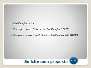  Certificação Inicial
 Transição para o Sistema de Certificação DGERT
 Acompanhamento de Entidades Certificadas pela DGERT
Solicite uma proposta
CLICK
 
