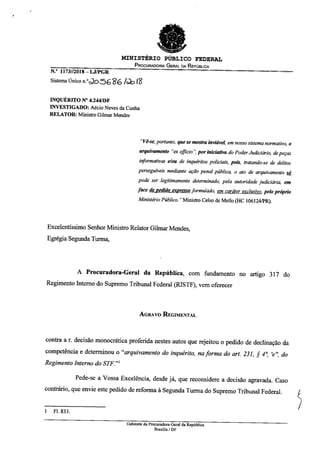 MINISTÉRIO PÚBLICO FEDERAL
PROCURADORIA GERAL DA REPÚBLICA
N.° 1173//2018— LJ/PGR
Sistema Único n.°J0.5686 4.),13
INQUÉRITO N° 4.244/DF
INVESTIGADO: Aécio Neves da Cunha
RELATOR: Ministro Gilmar Mendes
"Vê-se, portanto, que se mostra inviável, em nosso sistema normativo, o
arquivamento "a officio", por iniciativa do Poder Judiciário, de peças
informativas e/ou de inquéritos policiais, pois, tratando-se de delitos
perseguiveis mediante ação penal pública, o ato de arquivamento só
pode ser legitimamente determinado, pela autoridade judiciária, em
face de pedido apresso formulado em caráter exclusivo pelo próprio
Ministério Público." Ministro Celso de Mello (HC 106124/PR).
Excelentíssimo Senhor Ministro Relator Gilmar Mendes,
Egrégia Segunda Turma,
A Procuradora-Geral da República, com fundamento no artigo 317 do
Regimento Interno do Supremo Tribunal Federal (RISTE), vem oferecer
AGRAVO REGIMENTAL
contra a r. decisão monocrática proferida nestes autos que rejeitou o pedido de declinação da
competência e determinou o "arquivamento do inquérito, na forma do art. 231, ,¢ 4°, 'e", do
Regimento Interno do STF"
Pede-se a Vossa Excelência, desde já, que reconsidere a decisão agravada. Caso
contrário, que envie este pedido de reforma à Segunda Turma do Supremo Tribunal Federal.
1 Fl. 833.
Gabinete da Procuradora-Geral da República
Brasília / DF
 