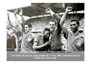 courtesy of : brazilianhitparade..blogspot.com
              brazilianhitparade..blogspot.com


                           de gauche à droite : Vavá – Orlando – Pelé – Gilmar – Didi.
         Les larmes de joie du jeune prodige de 17 ans, Pelé, resteront dans les
                                 annales de cette Coupe.
 