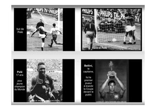 but de
  Pelé




                                                                 Vavá et Pelé                   courtesy of :Patrickland.chez.com




                                                         Bellini,
                                                             le
 Pelé                                                    capitaine,
 17 ans
                                                            fut le
   plus                                                   premier
  jeune                                                    joueur
champion                                                 à brandir
du Monde                                                 la Coupe
                                                         devant le
                                                           public

           courtesy of : blogdotorero.blog.uol.com.br.
                                                                      courtesy of : Carlos Esmeraldo www.crato.org
 