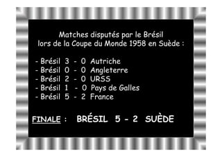 Matches disputés par le Brésil
 lors de la Coupe du Monde 1958 en Suède :

- Brésil   3   -   0   Autriche
- Brésil   0   -   0   Angleterre
- Brésil   2   -   0   URSS
- Brésil   1   -   0   Pays de Galles
- Brésil   5   -   2   France


FINALE :       BRÉSIL 5 - 2 SUÈDE
 