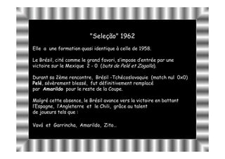 "Seleção" 1962
                          Seleção"
Elle a une formation quasi identique à celle de 1958.

Le Brésil, cité comme le grand favori, s’impose d’entrée par une
victoire sur le Mexique 2 - 0 (buts de Pelé et Zagallo).

Durant sa 2ème rencontre, Brésil -Tchécoslovaquie (match nul 0x0)
Pelé,
Pelé, sévèrement blessé, fut définitivement remplacé
par Amarildo pour le reste de la Coupe.

Malgré cette absence, le Brésil avance vers la victoire en battant
l’Espagne, l’Angleterre et le Chili, grâce au talent
de joueurs tels que :

Vavá et Garrincha, Amarildo, Zito…
        Garrincha, Amarildo, Zito…
 