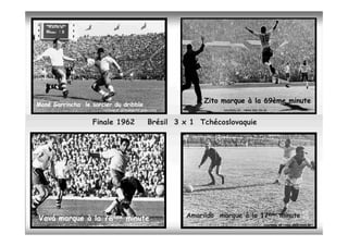 Zito marque à la 69ème minute
Mané Garrincha le sorcier du dribble
                      courtsey of :globoesporte.globo.com             courtesy of : news.bbc.co.uk


                  Finale 1962                      Brésil 3 x 1 Tchécoslovaquie




Vavá marque à la 78ème minute                               Amarildo marque à la 17ème minute
                                                                                   ème

                                                                                                courtesy of : veja.abril.com.br
 