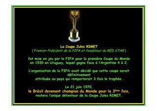 La Coupe Jules RIMET
  ( Premier Président de la FIFA et fondateur du RED STAR )

fut mise en jeu par la FIFA pour la première Coupe du Monde
 en 1930 en Uruguay, lequel gagna face à l’Argentine 4 à 2.

L’organisation de la FIFA avait décidé que cette coupe serait
                        définitivement
    attribuée au pays qui remporterait 3 fois le trophée.

                      Le 21 juin 1970,
le Brésil devenant champion du Monde pour la 3ème fois,
    restera l’unique détenteur de la Coupe Jules RIMET.
 