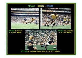 FINALE                  BRÉSIL - ITALIE




                               courtesy of : goal.com                                   courtesy of : myfootballfacts.com


2ème but de Gerson                                                                      3ème but de Jairzinho
 à la 66ème minute                                                                        à la 71ème minute




                                                             courtesy of : topito.com

                 4ème   but du capitaine Carlos Alberto à la 87ème minute
 