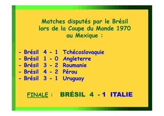 Matches disputés par le Brésil
             lors de la Coupe du Monde 1970
                       au Mexique :

-   Brésil    4   -   1   Tchécoslovaquie
-   Brésil    1   -   0   Angleterre
-   Brésil    3   -   2   Roumanie
-   Brésil    4   -   2   Pérou
-   Brésil    3   -   1   Uruguay


     FINALE :             BRÉSIL 4 - 1 ITALIE
 