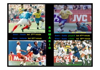 R
                        courtesy of : gazetapress.com   O   Brésil - Cameroun        but 39ème minute
Brésil - Russie but 27ème minute                        M   Brésil - Suède groupe B but 47ème minute
Brésil - Hollande but 53ème minute                      Á   Brésil - Suède ½ finale            but 80ème minute
                                                        R
                                                        I
                                                        O




                  courtesy of : Fifa.com                                 courtesy of : mediaphotobucket.com
 