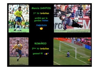 Marcio SANTOS

                                    1er tir brésilien

                                     arrêté par le
                                     gardien italien

                                       PAGLIUCA


courtesy of: George Herringshaw                         courtesy of: curitibaonlinenoticias.blogspot.com




                                     ROMÁRIO

                                   2ème tir brésilien

                                   goooool !!!!




courtesy of: bleachreport.com.br
 