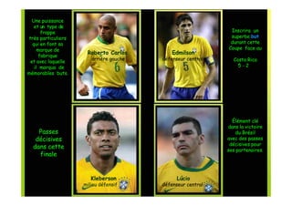 Une puissance
   et un type de
       frappe                                                Inscrira un
très particuliers                                            superbe but
  qui en font sa                                             durant cette
     marque de                                              Coupe face au
                     Roberto Carlos         Edmilson
      fabrique
                       arrière gauche   défenseur central     Costa Rica
 et avec laquelle
   il marqua de                                                 5-2
mémorables buts.




                                                              Élément clé
                                                            dans la victoire
    Passes                                                      du Brésil
   décisives                                                avec des passes
                                                             décisives pour
  dans cette                                                ses partenaires.
    finale


                       Kleberson              Lúcio
                    milieu défensif     défenseur central
 