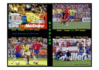 R
                            courtesy of: Ricardo Correia
                                                             I
                                                                                           courtesy of: Ricardo Correia
Brésil – Belgique but   67ème    minute                      V    Brésil - Turquie but 87ème minute
ajouter Brésil-Chine à la 32ème minute
        Brésil-                                              A
Brésil – Costa Rica but 62ème minute                         L   Brésil – Angleterre   but 45 ème minute

                                                             D
                                                             O




                          courtesy of : sports.xin.msn.com                              courtesy of: Daniel Garcia-AFP
                                                                                                            Garcia-
 