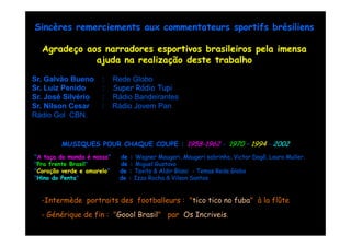 Sincères remerciements aux commentateurs sportifs brésiliens

  Agradeço aos narradores esportivos brasileiros pela imensa
             ajuda na realização deste trabalho

Sr. Galvão Bueno      :     Rede Globo
Sr. Luiz Penido       :     Super Rádio Tupi
Sr. José Silvério     :     Rádio Bandeirantes
Sr. Nilson Cesar      :     Rádio Jovem Pan
Rádio Gol CBN.


        MUSIQUES POUR CHAQUE COUPE : 1958-1962 - 1970 – 1994 - 2002
                                     1958-
"A taça do mundo é nossa"    de : Wagner Maugeri, Maugeri sobrinho, Victor Dagô, Lauro Muller.
                                           Maugeri,         sobrinho,      Dagô,       Muller
"Pra frente Brasil"          de : Miguel Gustavo
"Coração verde e amarelo"    de : Tavito & Aldir Blanc - Temas Rede Globo
"Hino do Penta"              de : Izzo Rocha & Vilson Santos


  -Intermède portraits des footballeurs : "tico tico no fuba" à la flûte
  - Générique de fin : "Goool Brasil" par Os Incriveis.
 