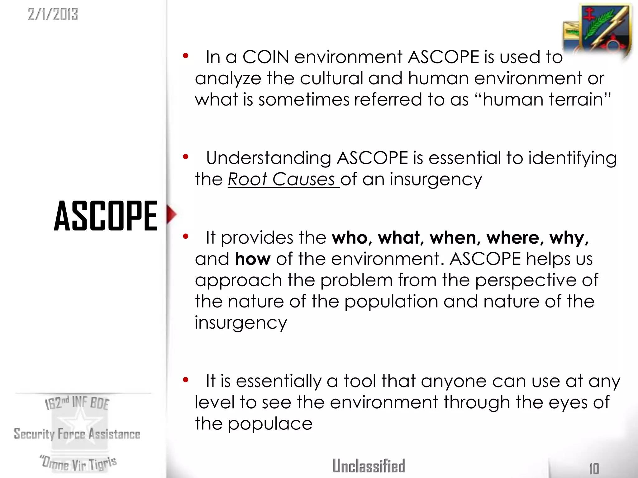 2/1/2013

            • In a COIN environment ASCOPE is used to
             analyze the cultural and human environment or
             what is sometimes referred to as “human terrain”


            • Understanding ASCOPE is essential to identifying
             the Root Causes of an insurgency

   ASCOPE   • It provides the who, what, when, where, why,
             and how of the environment. ASCOPE helps us
             approach the problem from the perspective of
             the nature of the population and nature of the
             insurgency


            • It is essentially a tool that anyone can use at any
             level to see the environment through the eyes of
             the populace

                              Unclassified                   10
 