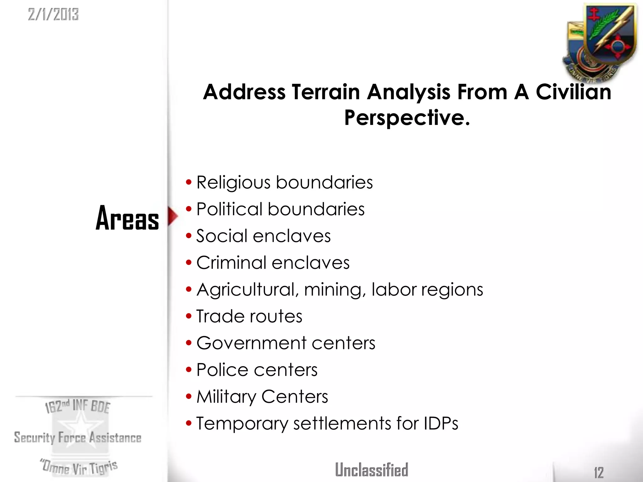 2/1/2013



                     Address Terrain Analysis From A Civilian
                                  Perspective.

                   • Religious boundaries
                   • Political boundaries
           Areas   • Social enclaves
                   • Criminal enclaves
                   • Agricultural, mining, labor regions
                   • Trade routes
                   • Government centers
                   • Police centers
                   • Military Centers
                   • Temporary settlements for IDPs

                                     Unclassified          12
 