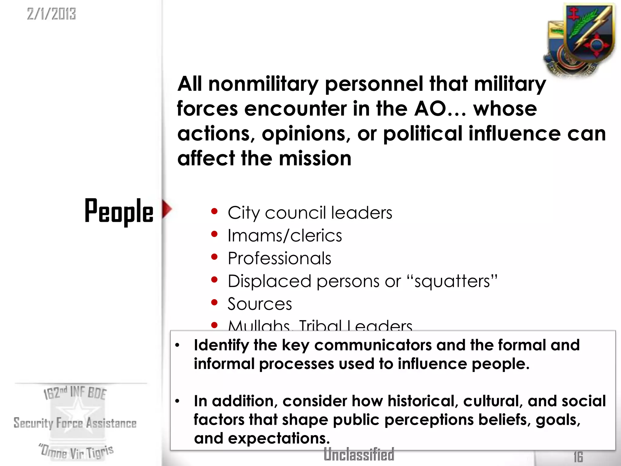 2/1/2013



                    All nonmilitary personnel that military
                    forces encounter in the AO… whose
                    actions, opinions, or political influence can
                    affect the mission

           People       •   City council leaders
                        •   Imams/clerics
                        •   Professionals
                        •   Displaced persons or “squatters”
                        •   Sources
                        •   Mullahs, Tribal Leaders
                    • Identify the key communicators and the formal and
                      informal processes used to influence people.

                    • In addition, consider how historical, cultural, and social
                      factors that shape public perceptions beliefs, goals,
                      and expectations.
                                        Unclassified                       16
 