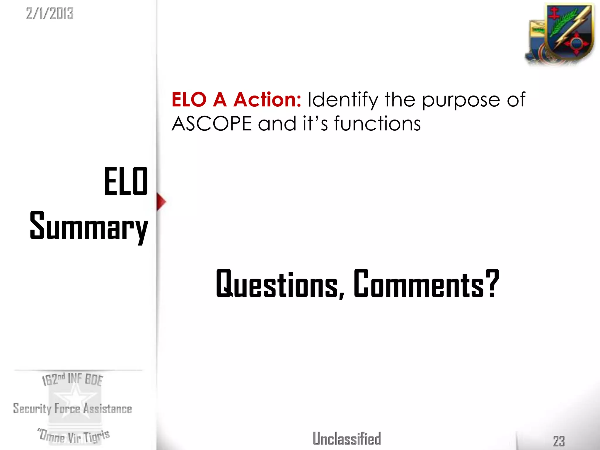 2/1/2013




           ELO A Action: Identify the purpose of
           ASCOPE and it’s functions


    ELO
Summary
               Questions, Comments?



                         Unclassified              23
 