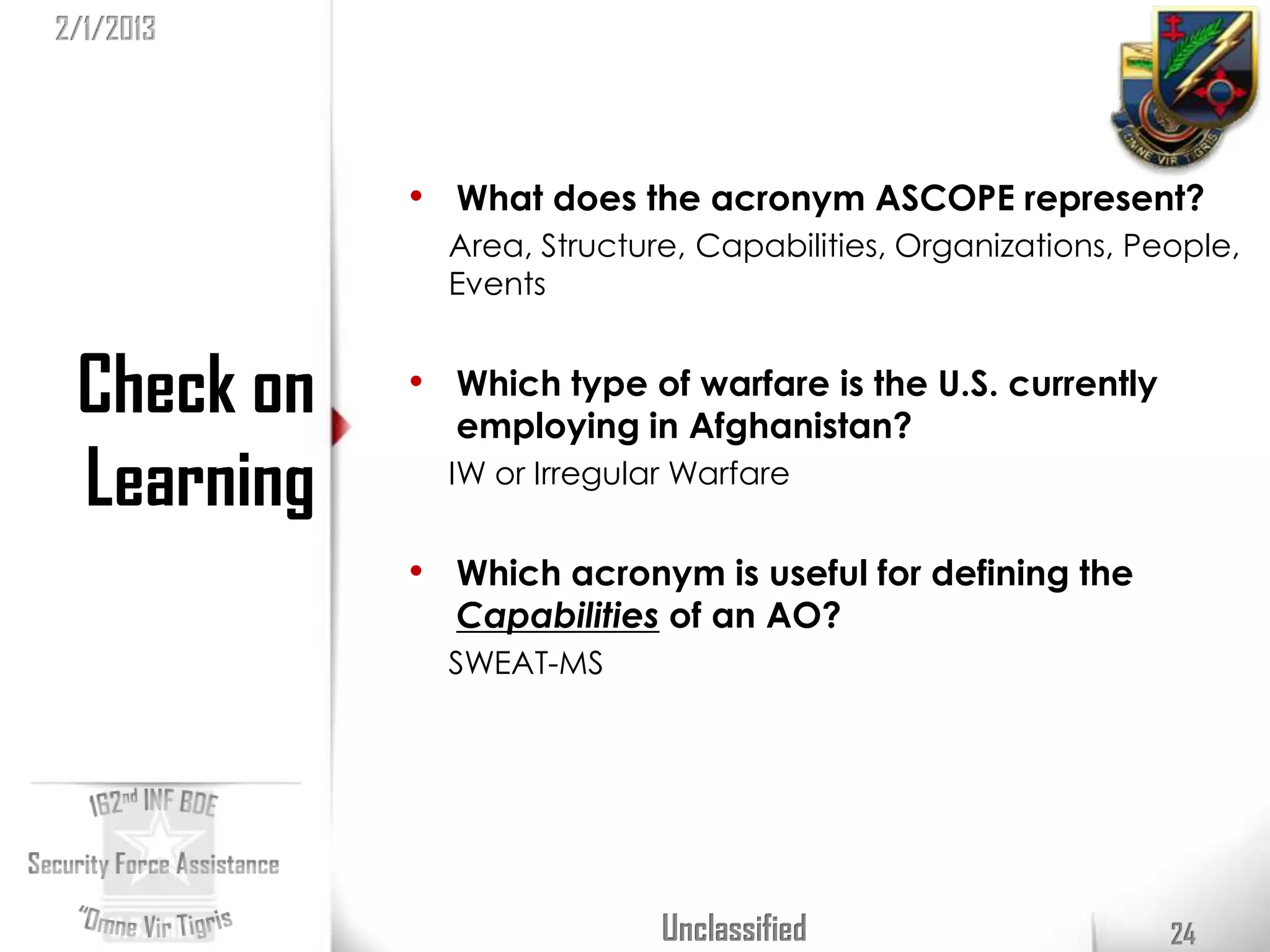 2/1/2013




            • What does the acronym ASCOPE represent?
              Area, Structure, Capabilities, Organizations, People,
              Events


 Check on   • Which type of warfare is the U.S. currently
              employing in Afghanistan?
 Learning     IW or Irregular Warfare


            • Which acronym is useful for defining the
              Capabilities of an AO?
              SWEAT-MS




                            Unclassified                      24
 