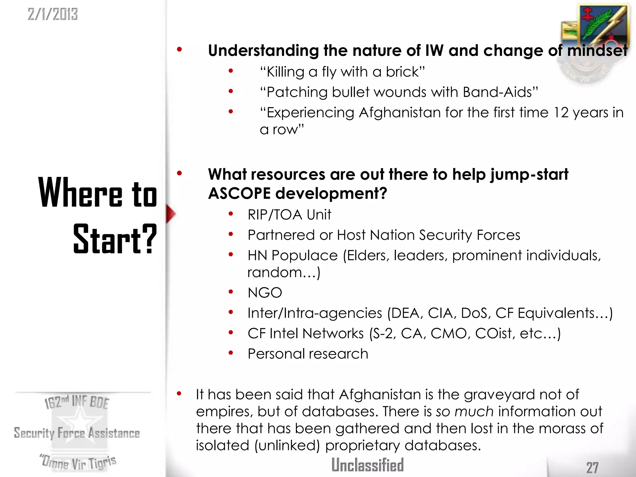 2/1/2013

            •    Understanding the nature of IW and change of mindset
                    •    “Killing a fly with a brick”
                    •    “Patching bullet wounds with Band-Aids”
                    •    “Experiencing Afghanistan for the first time 12 years in
                         a row”


            •    What resources are out there to help jump-start
 Where to        ASCOPE development?
                    • RIP/TOA Unit
   Start?           • Partnered or Host Nation Security Forces
                    • HN Populace (Elders, leaders, prominent individuals,
                        random…)
                    •   NGO
                    •   Inter/Intra-agencies (DEA, CIA, DoS, CF Equivalents…)
                    •   CF Intel Networks (S-2, CA, CMO, COist, etc…)
                    •   Personal research

            • It has been said that Afghanistan is the graveyard not of
                empires, but of databases. There is so much information out
                there that has been gathered and then lost in the morass of
                isolated (unlinked) proprietary databases.
                                    Unclassified                           27
 
