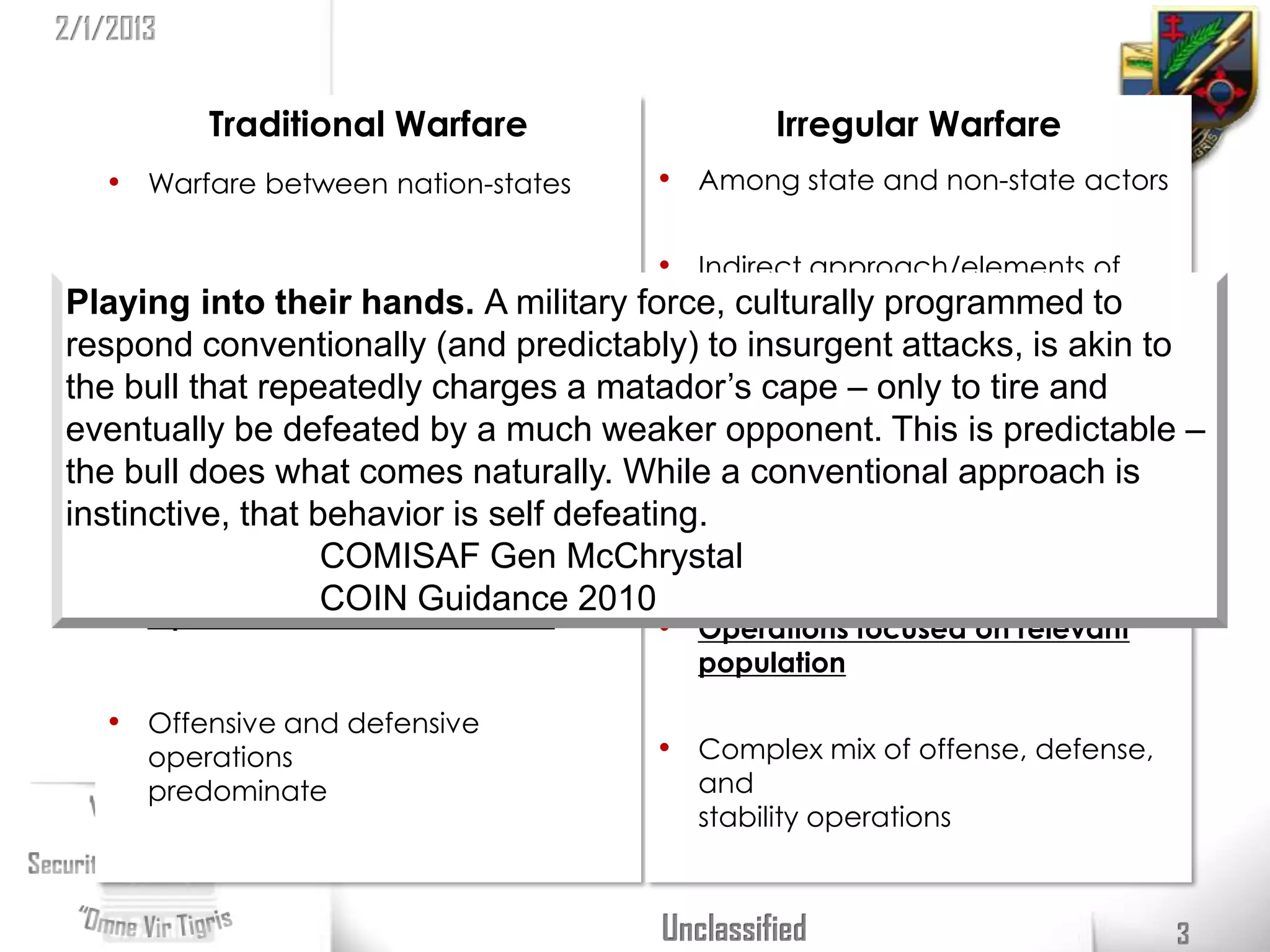2/1/2013


           Traditional Warfare                   Irregular Warfare
    • Warfare between nation-states     • Among state and non-state actors

                                           • Indirect approach/elements of
   • Direct military confrontation           national power important
Playing into their hands. A military force, culturally programmed to
respond conventionally (and predictably) to insurgent attacks, is akin to
      Seeks to defeat adversary’s military • Seeks to erode power, influence,
the• bull that repeatedly charges a matador’s cape – only to tire and
                                             and will
eventually be defeated by a much weaker opponent. This is predictable –
the bull does what comes naturally. While a conventional approach is
   • Influence adversary’s is self defeating.
instinctive, that behavior government • Gain legitimacy and influence
                   COMISAF Gen McChrystal a relevant population
                                             over

   • Operations focusedGuidance 2010 • Operations focused on relevant
                   COIN on terrain
                                          population

    • Offensive and defensive
       operations                       • Complex mix of offense, defense,
       predominate                        and
                                          stability operations



                                        Unclassified                         3
 