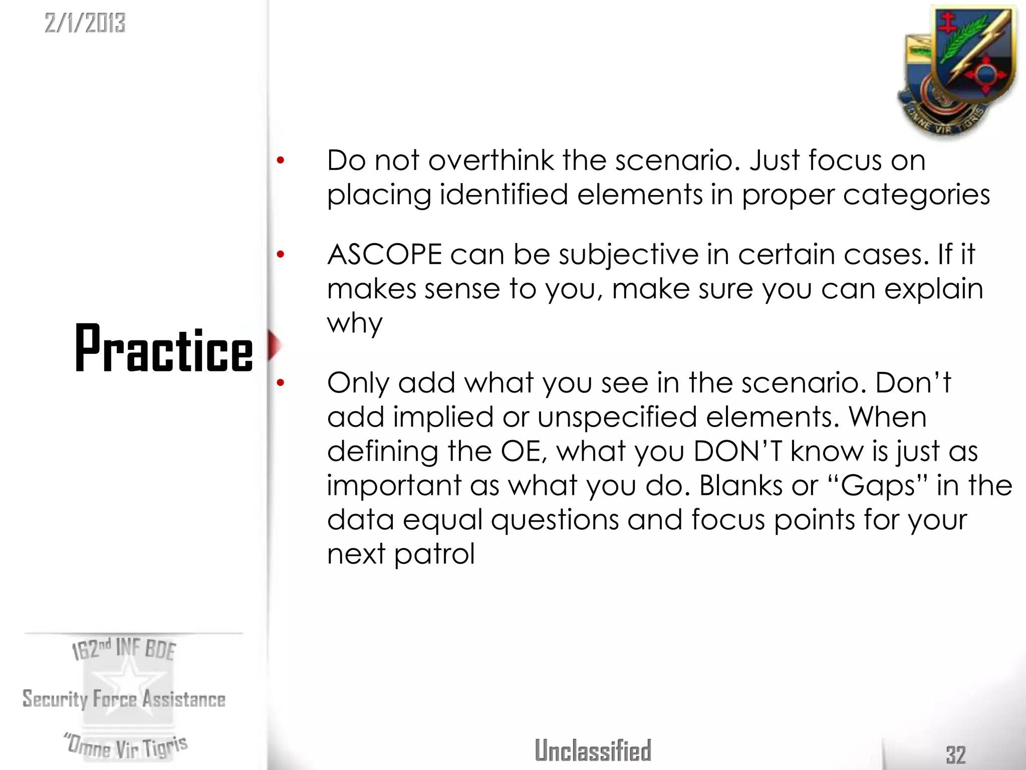 2/1/2013




             •   Do not overthink the scenario. Just focus on
                 placing identified elements in proper categories

             •   ASCOPE can be subjective in certain cases. If it
                 makes sense to you, make sure you can explain
                 why
  Practice   •   Only add what you see in the scenario. Don’t
                 add implied or unspecified elements. When
                 defining the OE, what you DON’T know is just as
                 important as what you do. Blanks or “Gaps” in the
                 data equal questions and focus points for your
                 next patrol




                                Unclassified                  32
 