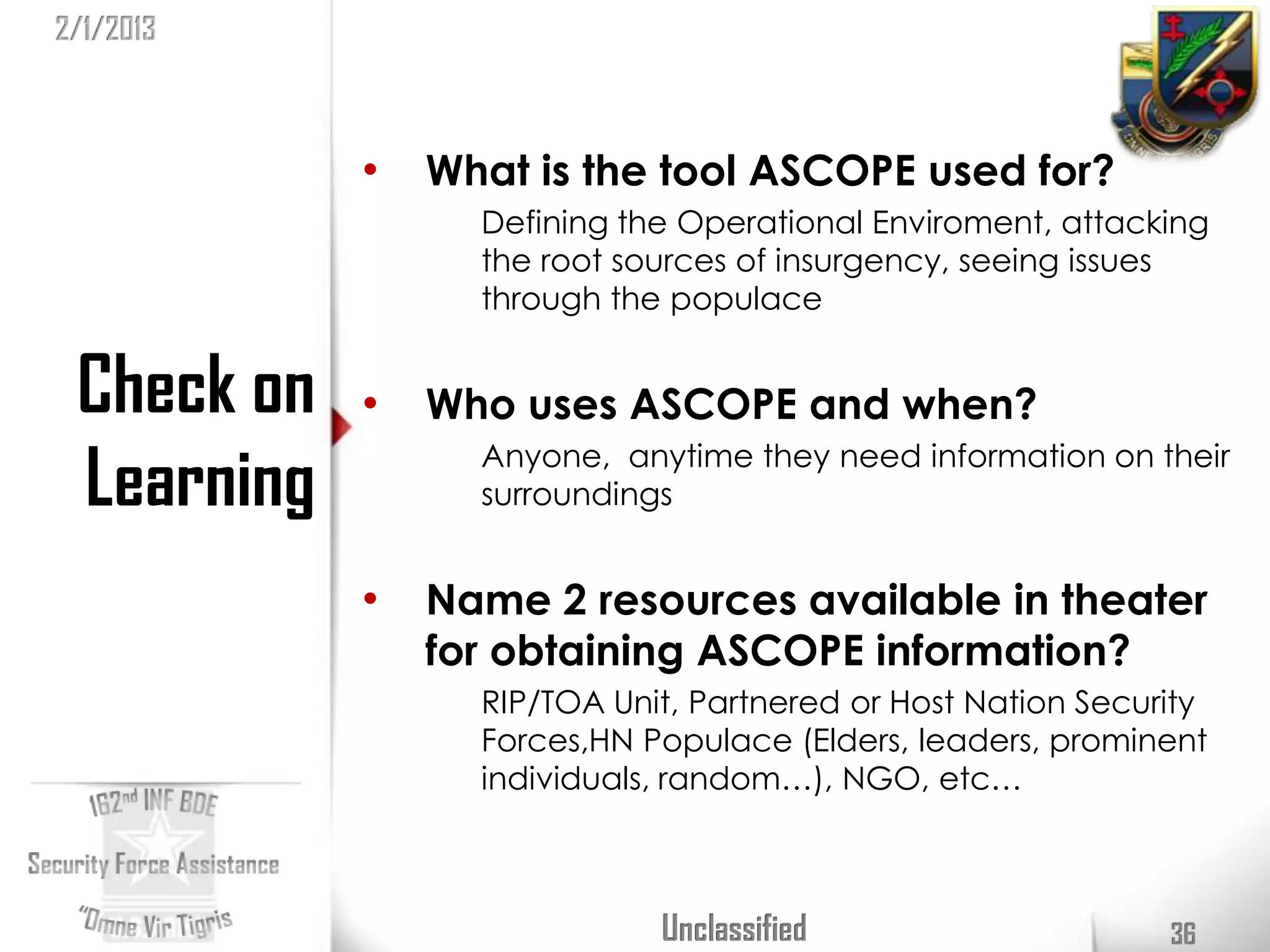 2/1/2013



            •   What is the tool ASCOPE used for?
                  Defining the Operational Enviroment, attacking
                  the root sources of insurgency, seeing issues
                  through the populace


 Check on   •   Who uses ASCOPE and when?

 Learning         Anyone, anytime they need information on their
                  surroundings


            •   Name 2 resources available in theater
                for obtaining ASCOPE information?
                  RIP/TOA Unit, Partnered or Host Nation Security
                  Forces,HN Populace (Elders, leaders, prominent
                  individuals, random…), NGO, etc…



                             Unclassified                     36
 