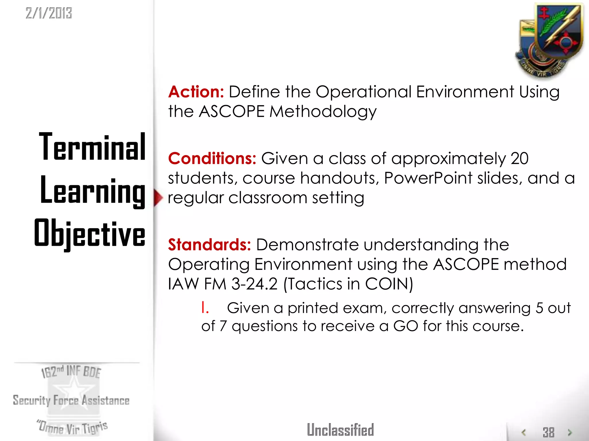 2/1/2013




             Action: Define the Operational Environment Using
             the ASCOPE Methodology

 Terminal    Conditions: Given a class of approximately 20

 Learning
             students, course handouts, PowerPoint slides, and a
             regular classroom setting

 Objective   Standards: Demonstrate understanding the
             Operating Environment using the ASCOPE method
             IAW FM 3-24.2 (Tactics in COIN)
                 I. Given a printed exam, correctly answering 5 out
                 of 7 questions to receive a GO for this course.




                                Unclassified                       38
 