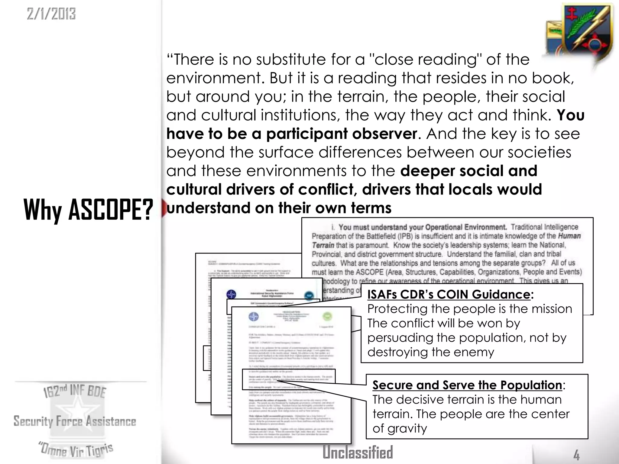 2/1/2013

              “There is no substitute for a "close reading" of the
              environment. But it is a reading that resides in no book,
              but around you; in the terrain, the people, their social
              and cultural institutions, the way they act and think. You
              have to be a participant observer. And the key is to see
              beyond the surface differences between our societies
              and these environments to the deeper social and
              cultural drivers of conflict, drivers that locals would
Why ASCOPE?   understand on their own terms
                                          David Kilcullen
                                          Small Wars Journal 2007

                                          ISAFs CDR’s COIN Guidance:
                                          Protecting the people is the mission
                                          The conflict will be won by
                                          persuading the population, not by
                                          destroying the enemy

                                           Secure and Serve the Population:
                                           The decisive terrain is the human
                                           terrain. The people are the center
                                           of gravity

                                   Unclassified                                  4
 