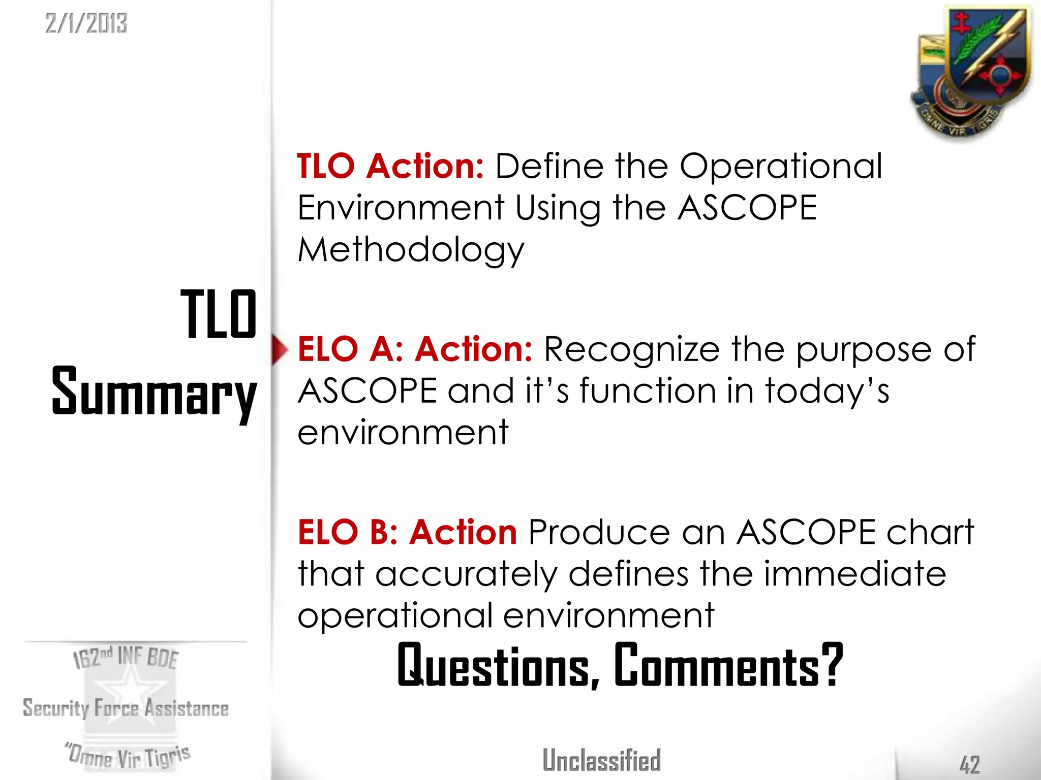 2/1/2013




           TLO Action: Define the Operational
           Environment Using the ASCOPE
           Methodology

    TLO    ELO A: Action: Recognize the purpose of
Summary    ASCOPE and it’s function in today’s
           environment

           ELO B: Action Produce an ASCOPE chart
           that accurately defines the immediate
           operational environment
                Questions, Comments?
                         Unclassified            42
 
