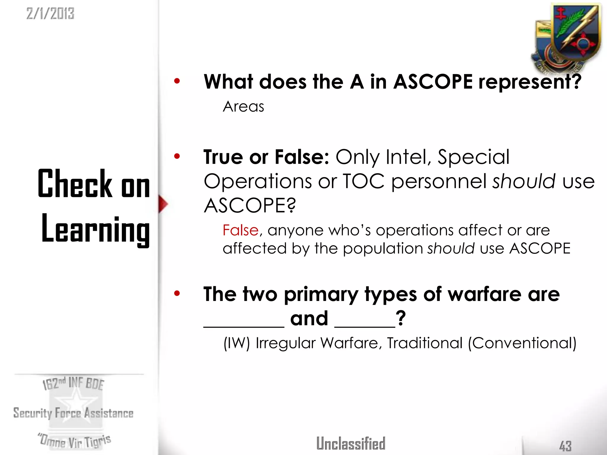 2/1/2013



            •   What does the A in ASCOPE represent?
                 Areas


            •   True or False: Only Intel, Special
 Check on       Operations or TOC personnel should use
                ASCOPE?
 Learning        False, anyone who’s operations affect or are
                 affected by the population should use ASCOPE


            •   The two primary types of warfare are
                ________ and ______?
                 (IW) Irregular Warfare, Traditional (Conventional)




                              Unclassified                      43
 