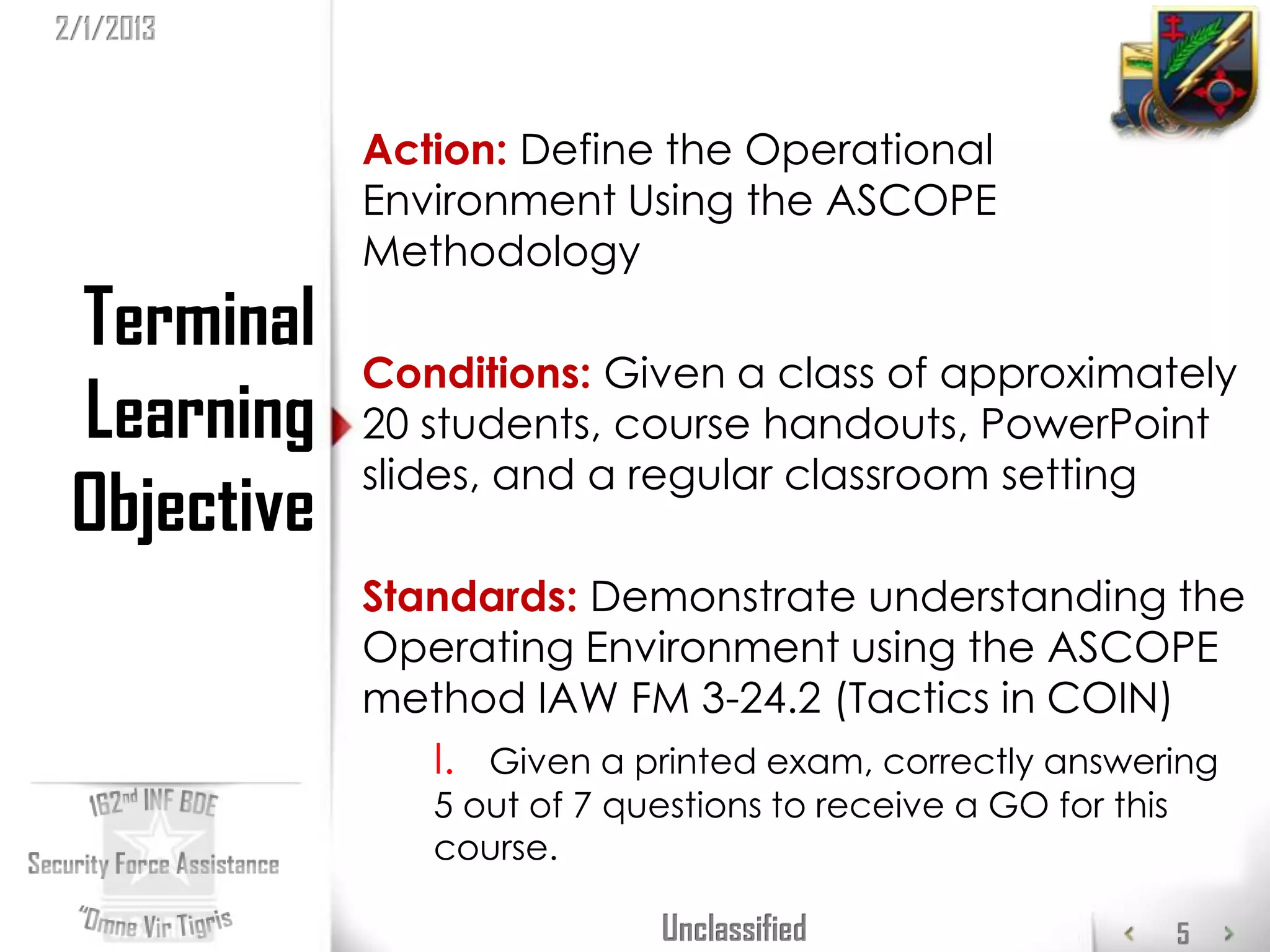 2/1/2013


             Action: Define the Operational
             Environment Using the ASCOPE
             Methodology
 Terminal
             Conditions: Given a class of approximately
 Learning    20 students, course handouts, PowerPoint
             slides, and a regular classroom setting
 Objective
             Standards: Demonstrate understanding the
             Operating Environment using the ASCOPE
             method IAW FM 3-24.2 (Tactics in COIN)
                I. Given a printed exam, correctly answering
                5 out of 7 questions to receive a GO for this
                course.

                             Unclassified                       5
 