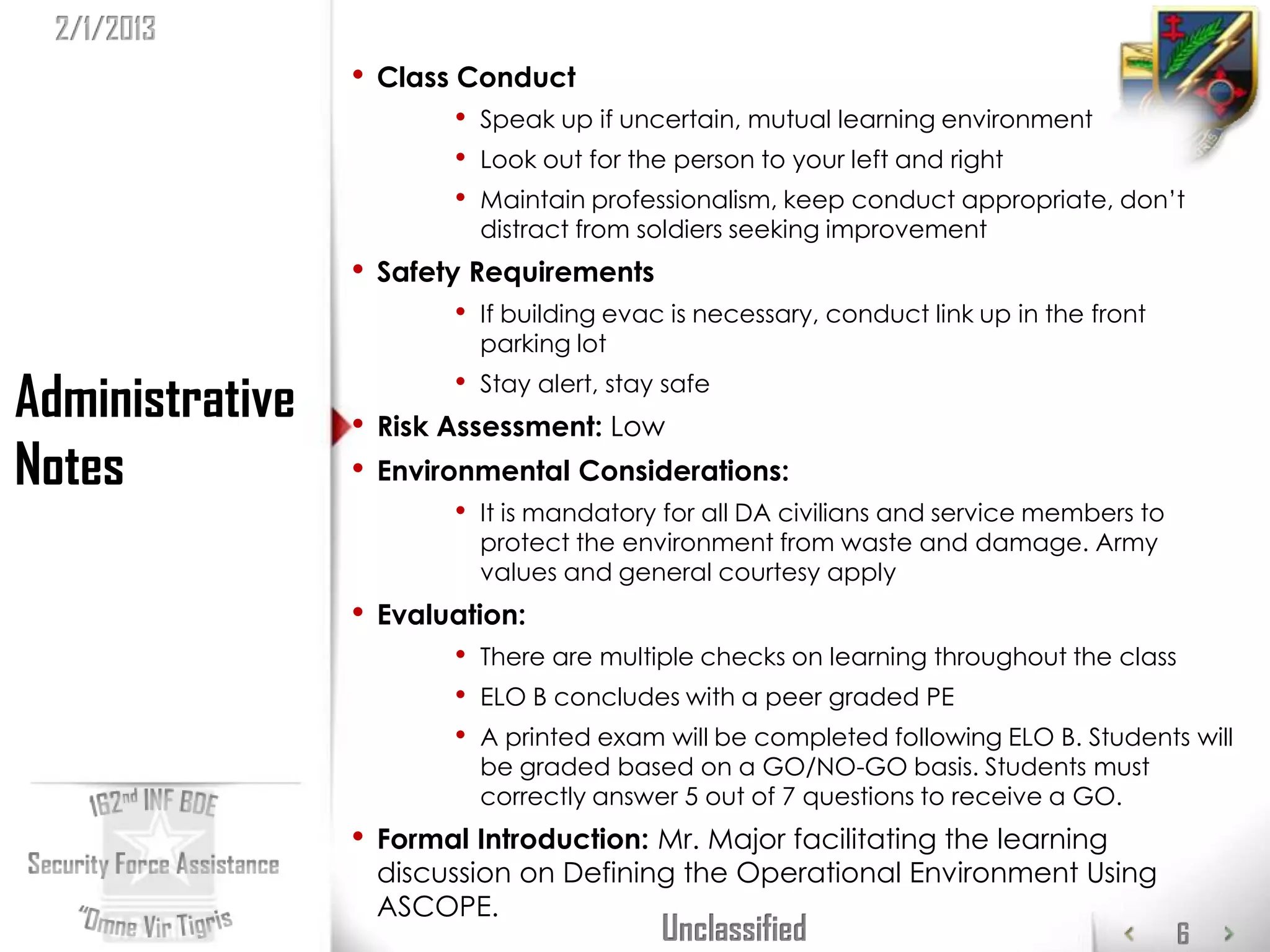 2/1/2013
                 •   Class Conduct
                          •   Speak up if uncertain, mutual learning environment
                          •   Look out for the person to your left and right
                          •   Maintain professionalism, keep conduct appropriate, don’t
                              distract from soldiers seeking improvement
                 •   Safety Requirements
                          •   If building evac is necessary, conduct link up in the front
                              parking lot

Administrative   •
                          •   Stay alert, stay safe
                     Risk Assessment: Low
Notes            •   Environmental Considerations:
                          •   It is mandatory for all DA civilians and service members to
                              protect the environment from waste and damage. Army
                              values and general courtesy apply
                 •   Evaluation:
                          •   There are multiple checks on learning throughout the class
                          •   ELO B concludes with a peer graded PE
                          •   A printed exam will be completed following ELO B. Students will
                              be graded based on a GO/NO-GO basis. Students must
                              correctly answer 5 out of 7 questions to receive a GO.
                 •   Formal Introduction: Mr. Major facilitating the learning
                     discussion on Defining the Operational Environment Using
                     ASCOPE.
                                              Unclassified                                  6
 