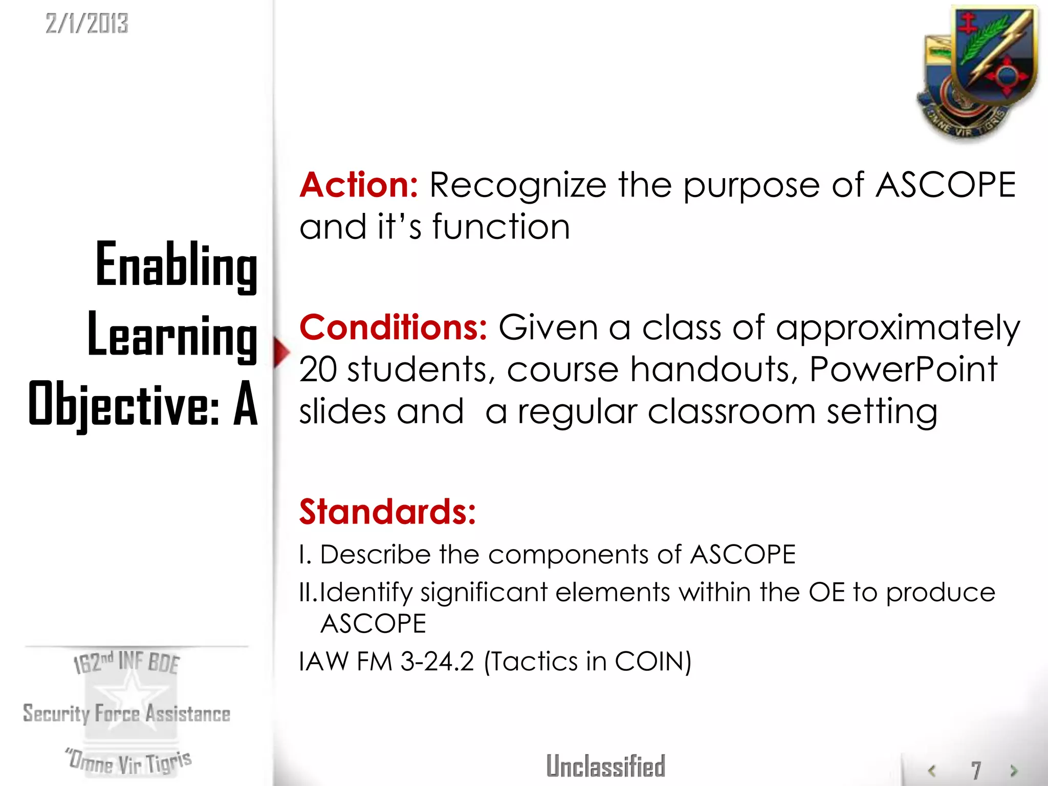 2/1/2013




               Action: Recognize the purpose of ASCOPE
               and it’s function
   Enabling
   Learning    Conditions: Given a class of approximately
               20 students, course handouts, PowerPoint
Objective: A   slides and a regular classroom setting

               Standards:
               I. Describe the components of ASCOPE
               II.Identify significant elements within the OE to produce
                  ASCOPE
               IAW FM 3-24.2 (Tactics in COIN)



                                   Unclassified                      7
 