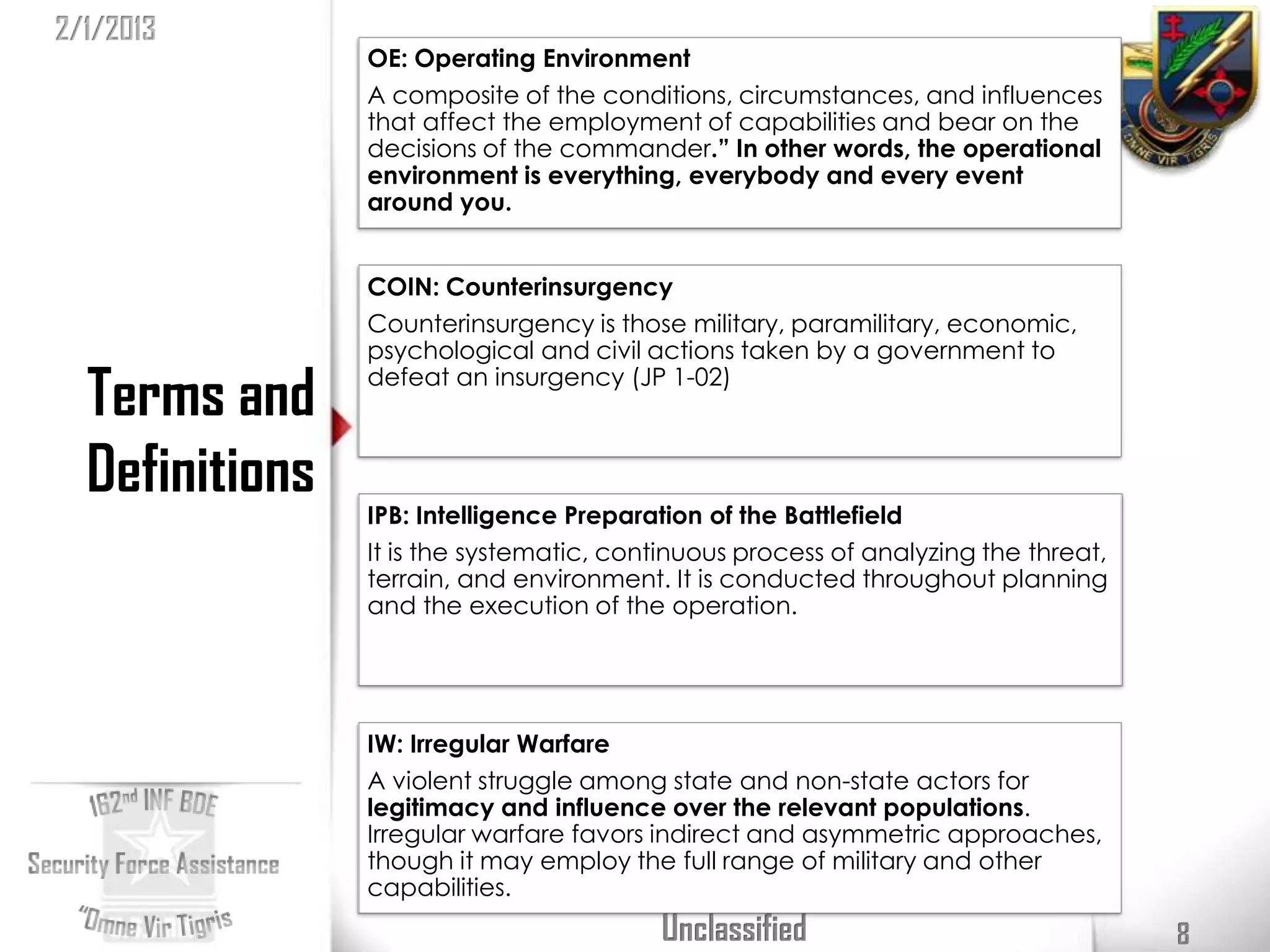 2/1/2013
                OE: Operating Environment
                A composite of the conditions, circumstances, and influences
                that affect the employment of capabilities and bear on the
                decisions of the commander.” In other words, the operational
                environment is everything, everybody and every event
                around you.


                COIN: Counterinsurgency
                Counterinsurgency is those military, paramilitary, economic,
                psychological and civil actions taken by a government to

  Terms and     defeat an insurgency (JP 1-02)



  Definitions
                IPB: Intelligence Preparation of the Battlefield
                It is the systematic, continuous process of analyzing the threat,
                terrain, and environment. It is conducted throughout planning
                and the execution of the operation.




                IW: Irregular Warfare
                A violent struggle among state and non-state actors for
                legitimacy and influence over the relevant populations.
                Irregular warfare favors indirect and asymmetric approaches,
                though it may employ the full range of military and other
                capabilities.
                                         Unclassified                               8
 