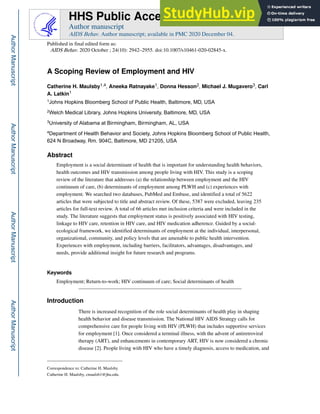 A Scoping Review of Employment and HIV
Catherine H. Maulsby1,4, Aneeka Ratnayake1, Donna Hesson2, Michael J. Mugavero3, Carl
A. Latkin1
1Johns Hopkins Bloomberg School of Public Health, Baltimore, MD, USA
2Welch Medical Library, Johns Hopkins University, Baltimore, MD, USA
3University of Alabama at Birmingham, Birmingham, AL, USA
4Department of Health Behavior and Society, Johns Hopkins Bloomberg School of Public Health,
624 N Broadway, Rm. 904C, Baltimore, MD 21205, USA
Abstract
Employment is a social determinant of health that is important for understanding health behaviors,
health outcomes and HIV transmission among people living with HIV. This study is a scoping
review of the literature that addresses (a) the relationship between employment and the HIV
continuum of care, (b) determinants of employment among PLWH and (c) experiences with
employment. We searched two databases, PubMed and Embase, and identified a total of 5622
articles that were subjected to title and abstract review. Of these, 5387 were excluded, leaving 235
articles for full-text review. A total of 66 articles met inclusion criteria and were included in the
study. The literature suggests that employment status is positively associated with HIV testing,
linkage to HIV care, retention in HIV care, and HIV medication adherence. Guided by a social-
ecological framework, we identified determinants of employment at the individual, interpersonal,
organizational, community, and policy levels that are amenable to public health intervention.
Experiences with employment, including barriers, facilitators, advantages, disadvantages, and
needs, provide additional insight for future research and programs.
Keywords
Employment; Return-to-work; HIV continuum of care; Social determinants of health
Introduction
There is increased recognition of the role social determinants of health play in shaping
health behavior and disease transmission. The National HIV AIDS Strategy calls for
comprehensive care for people living with HIV (PLWH) that includes supportive services
for employment [1]. Once considered a terminal illness, with the advent of antiretroviral
therapy (ART), and enhancements in contemporary ART, HIV is now considered a chronic
disease [2]. People living with HIV who have a timely diagnosis, access to medication, and
Correspondence to: Catherine H. Maulsby.
Catherine H. Maulsby, cmaulsb1@jhu.edu.
HHS Public Access
Author manuscript
AIDS Behav. Author manuscript; available in PMC 2020 December 04.
Published in final edited form as:
AIDS Behav. 2020 October ; 24(10): 2942–2955. doi:10.1007/s10461-020-02845-x.
Author
Manuscript
Author
Manuscript
Author
Manuscript
Author
Manuscript
 