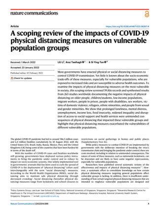 Article https://doi.org/10.1038/s41467-023-36267-9
A scoping review of the impacts of COVID-19
physical distancing measures on vulnerable
population groups
Lili Li1
, Araz Taeihagh 1
& Si Ying Tan 2
Most governments have enacted physical or social distancing measures to
control COVID-19 transmission. Yet little is known about the socio-economic
trade-offs of these measures, especially for vulnerable populations, who are
exposed to increased risks and are susceptible to adverse health outcomes. To
examine the impacts of physical distancing measures on the most vulnerable
in society, this scoping review screened 39,816 records and synthesised results
from 265 studies worldwide documenting the negative impacts of physical
distancing on older people, children/students, low-income populations,
migrant workers, people in prison, people with disabilities, sex workers, vic-
tims of domestic violence, refugees, ethnic minorities, and people from sexual
and gender minorities. We show that prolonged loneliness, mental distress,
unemployment, income loss, food insecurity, widened inequality and disrup-
tion of access to social support and health services were unintended con-
sequences of physical distancing that impacted these vulnerable groups and
highlight that physical distancing measures exacerbated the vulnerabilities of
different vulnerable populations.
The global COVID-19 pandemic had led to around 586.5 million cases
and 6.4 million fatalities cumulatively by 10 August 2022, with the
United States (US), Brazil, India, Russia, Mexico, Peru and the United
Kingdoms (UK) being some of the countries that have been hardest hit
in terms of the death toll1
.
With the number of COVID-19 cases and fatalities worldwide
still growing, governments have deployed various policy instru-
ments to bring the pandemic under control and to reduce its
impact on socio-economic systems. One widely implemented tool
in governments’ arsenals that has been used to curb the spread of
COVID-19 is the deployment of “physical distancing” (often used
interchangeably with the term “social distancing”) measures.
According to the World Health Organization (WHO), social dis-
tancing aims to maintain safe physical distancing through
decreased crowding2
. Social distancing (hereafter physical dis-
tancing) measures range from lockdowns and school closures to
restrictions on social gatherings in homes and public places
(Supplementary Text A1).
While policy measures to combat COVID-19 are implemented by
governments with the deliberate intention of breaking the virus’s
transmission chain and bringing the pandemic under control, there are
costs involved, including in relation to unintended consequences. The
nature of some of these measures, such as nationwide lockdowns, can
be draconian and are likely to have some negative repercussions,
especially for vulnerable populations.
Researchers have published several systematic reviews of the
effectiveness and impacts of physical distancing measures3–5
. How-
ever, a systematic effort to consolidate knowledge on how certain
physical distancing measures targeting general populations affect
vulnerable groups is lacking. In addition, there is insufﬁcient under-
standing of how certain targeted physical distancing measures that are
intended to ringfence vulnerable populations are designed and
Received: 1 March 2022
Accepted: 23 January 2023
Check for updates
1
Policy Systems Group, Lee Kuan Yew School of Public Policy, National University of Singapore, Singapore, Singapore. 2
Alexandra Research Centre for
Healthcare in The Virtual Environment (ARCHIVE), Department of Healthcare Redesign, Alexandra Hospital, National University Health System,
Singapore, Singapore. e-mail: spparaz@nus.edu.sg
Nature Communications| (2023)14:599 1
1234567890():,;
1234567890():,;
 