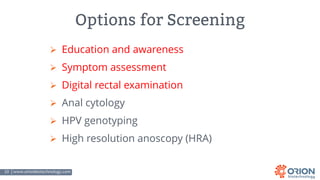 10 | www.orionbiotechnology.com Confidential
Options for Screening
Ø Education and awareness
Ø Symptom assessment
Ø Digital rectal examination
Ø Anal cytology
Ø HPV genotyping
Ø High resolution anoscopy (HRA)
 