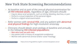 11 | www.orionbiotechnology.com Confidential
New York State Screening Recommendations
• At baseline and as part of the annual physical examination for
all HIV-infected adults, regardless of age, clinicians should:
ü Inquire about anal symptoms, such as itching, bleeding, diarrhea, or pain
ü Perform a visual inspection of the perianal region
ü Perform a digital rectal examination
• Refer women with cervical HSIL and any patient with abnormal
anal physical findings for high-resolution anoscopy
• Clinicians should obtain anal cytology at baseline and annually
in the following HIV-infected populations:
ü Men who have sex with men
ü Any patient with a history of anogenital condylomas
ü Women with abnormal cervical and/or vulvar histology
https://www.hivguidelines.org/hiv-care/anal-dysplasia-cancer
 