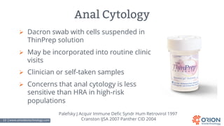 13 | www.orionbiotechnology.com Confidential
Anal Cytology
Ø Dacron swab with cells suspended in
ThinPrep solution
Ø May be incorporated into routine clinic
visits
Ø Clinician or self-taken samples
Ø Concerns that anal cytology is less
sensitive than HRA in high-risk
populations
Palefsky J Acquir Immune Defic Syndr Hum Retrovirol 1997
Cranston IJSA 2007 Panther CID 2004
 