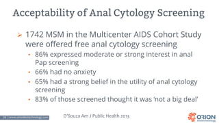 16 | www.orionbiotechnology.com Confidential
Acceptability of Anal Cytology Screening
Ø 1742 MSM in the Multicenter AIDS Cohort Study
were offered free anal cytology screening
• 86% expressed moderate or strong interest in anal
Pap screening
• 66% had no anxiety
• 65% had a strong belief in the utility of anal cytology
screening
• 83% of those screened thought it was ‘not a big deal’
D’Souza Am J Public Health 2013
 