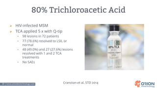 20 | www.orionbiotechnology.com Confidential
80% Trichloroacetic Acid
Ø HIV-infected MSM
Ø TCA applied 5 x with Q-tip
• 98 lesions in 72 patients
• 77 (78.6%) resolved to LSIL or
normal
• 48 (49.0%) and 27 (27.6%) lesions
resolved with 1 and 2 TCA
treatments
• No SAEs
Cranston et al. STD 2014
 