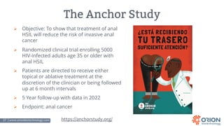 27 | www.orionbiotechnology.com Confidential
The Anchor Study
Ø Objective: To show that treatment of anal
HSIL will reduce the risk of invasive anal
cancer
Ø Randomized clinical trial enrolling 5000
HIV-infected adults age 35 or older with
anal HSIL
Ø Patients are directed to receive either
topical or ablative treatment at the
discretion of the clinician or being followed
up at 6 month intervals
Ø 5 Year follow-up with data in 2022
Ø Endpoint: anal cancer
https://anchorstudy.org/
 