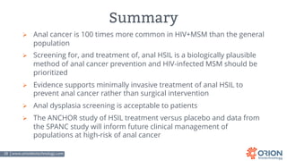 28 | www.orionbiotechnology.com Confidential
Summary
Ø Anal cancer is 100 times more common in HIV+MSM than the general
population
Ø Screening for, and treatment of, anal HSIL is a biologically plausible
method of anal cancer prevention and HIV-infected MSM should be
prioritized
Ø Evidence supports minimally invasive treatment of anal HSIL to
prevent anal cancer rather than surgical intervention
Ø Anal dysplasia screening is acceptable to patients
Ø The ANCHOR study of HSIL treatment versus placebo and data from
the SPANC study will inform future clinical management of
populations at high-risk of anal cancer
 