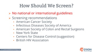 9 | www.orionbiotechnology.com Confidential
How Should We Screen?
Ø No national or international guidelines
Ø Screening recommendations
• American Cancer Society
• Infectious Diseases Society of America
• American Society of Colon and Rectal Surgeons
• New York State
• Centers for Disease Control (suggestion)
• British HIV Association
 