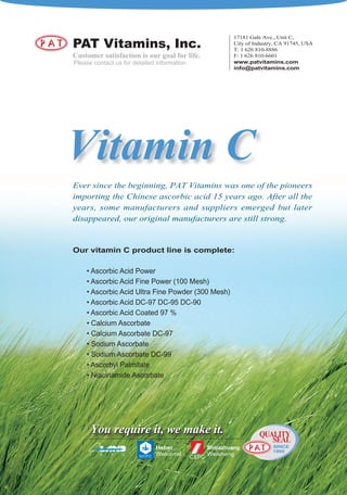 17181 Gale Ave., Unit C,
PAT Vitamins, Inc.                                 City of Industry, CA 91745, USA
                                                   T: 1 626 810-8886
Customer satisfaction is our goal for life.        F: 1 626 810-6601
Please contact us for detailed information.        www.patvitamins.com
                                                   info@patvitamins.com




Vitamin C
Ever since the beginning, PAT Vitamins was one of the pioneers
importing the Chinese ascorbic acid 15 years ago. After all the
years, some manufacturers and suppliers emerged but later
disappeared, our original manufacturers are still strong.


Our vitamin C product line is complete:

    • Ascorbic Acid Power
    • Ascorbic Acid Fine Power (100 Mesh)
    • Ascorbic Acid Ultra Fine Powder (300 Mesh)
    • Ascorbic Acid DC-97 DC-95 DC-90
    • Ascorbic Acid Coated 97 %
    • Calcium Ascorbate
    • Calcium Ascorbate DC-97
    • Sodium Ascorbate
    • Sodium Ascorbate DC-99
    • Ascorbyl Palmitate
    • Niacinamide Ascorbate




      You require it, we make it.                            QUALITY
                                                                SEAL
                                                                  SINCE
                                                                  1995
     J   S    P   C
 