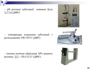 10
– рН розчину субстанції повинно бути
2,2-2,6 (ДФУ)
– температура плавлення субстанції з
розкладанням 190-193°С (ДФУ)
– питоме оптичне обертання 10% водного
розчину +20,5-21,5° (ДФУ) . 
 